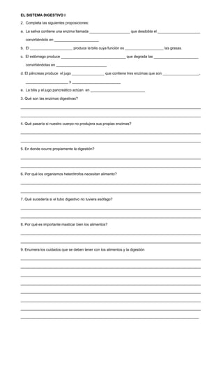 EL SISTEMA DIGESTIVO I
2. Completa las siguientes proposiciones:
a. La saliva contiene una enzima llamada ____________________ que desdobla el _____________________
convirtiéndolo en ______________________
b. El _____________________ produce la bilis cuya función es ___________________ las grasas.
c. El estómago produce ________________________________ que degrada las ______________________
convirtiéndolas en _________________________
d. El páncreas produce el jugo ________________ que contiene tres enzimas que son __________________,
_____________________ y ________________________
e. La bilis y el jugo pancreático actúan en ___________________________
3. Qué son las enzimas digestivas?
_________________________________________________________________________________________
_________________________________________________________________________________________
4. Qué pasaría si nuestro cuerpo no produjera sus propias enzimas?
_________________________________________________________________________________________
_________________________________________________________________________________________
5. En donde ocurre propiamente la digestión?
_________________________________________________________________________________________
_________________________________________________________________________________________
6. Por qué los organismos heterótrofos necesitan alimento?
_________________________________________________________________________________________
_________________________________________________________________________________________
7. Qué sucedería si el tubo digestivo no tuviera esófago?
_________________________________________________________________________________________
_________________________________________________________________________________________
8. Por qué es importante masticar bien los alimentos?
_________________________________________________________________________________________
_________________________________________________________________________________________
9. Enumera los cuidados que se deben tener con los alimentos y la digestión
_________________________________________________________________________________________
_________________________________________________________________________________________
_________________________________________________________________________________________
_________________________________________________________________________________________
_________________________________________________________________________________________
_________________________________________________________________________________________
_________________________________________________________________________________________
________________________________________________________________________________________
 