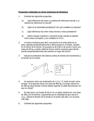 Preguntas realizadas en otros exámenes de Dinámica
1. Contesta las siguientes preguntas:
a) ¿Qué diferencia hay entre un sistema de referencia inercial y un
sistema de referencia no inercial?
b) ¿Qué es la intensidad gravitatoria? ¿En qué unidades se expresa?
c) ¿Qué diferencia hay entre masa inercial y masa gravitatoria?
d) Define impulso mecánico y momento lineal. Escribe la relación
entre ambos conceptos y sus unidades en el S.I.
2. La fuerza necesaria para abrir una puerta es la sexta parte de su
peso, aplicada perpendicularmente a dicha puerta en el tirador, situado
en el centro de la misma. Si la puerta es de 0,90 m de ancho y tiene una
masa de 60 kg, ¿cuánto valdrá la fuerza mínima necesaria para abrirla
tirando perpendicularmente del extremo en lugar del centro?
3. Calcula la aceleración del sistema (indica el sentido del movimiento) y
la tensión de la cuerda:
4. Un ascensor sufre una aceleración de 1,5 m / s2
, tanto al subir como
al bajar. Si el ascensor tiene una masa de 800 kg y la carga máxima es
de 400 kg ¿Qué tensión mínima deberá soportar el cable del ascensor sin
que se rompa?
5. Se hace girar una honda de 60 cm en un plano vertical con una masa
de 200 g en el extremo. Suponiendo que la velocidad de giro sea de 5
r.p.s., calcula la tensión de la honda en el punto más alto y en el punto
más bajo.
6. Contesta las siguientes preguntas:
 