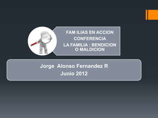 FAM ILIAS EN ACCION 
CONFERENCIA 
LA FAMILIA : BENDICION 
O MALDICION 
Jorge Alonso Fernandez R 
Junio 2012 
 