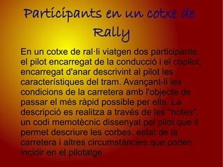 Participants en un cotxe de
           Rally
En un cotxe de ral·li viatgen dos participants,
el pilot encarregat de la conducció i el copilot,
encarregat d'anar descrivint al pilot les
característiques del tram. Avançant-li les
condicions de la carretera amb l'objecte de
passar el més ràpid possible per ella. La
descripció es realitza a través de les "notes",
un codi memotècnic dissenyat pel pilot que li
permet descriure les corbes, estat de la
carretera i altres circumstàncies que poden
incidir en el pilotatge.
 