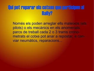 Qui pot reparar els cotxes que participen al
                    Rally?
  Només els poden arreglar ells mateixos (els
  pilots) o els mecànics en els anomenats
  parcs de treball cada 2 o 3 trams crono-
  metrats el cotxe pot anar a repostar, a can-
  viar neumàtics, reparacions...
 