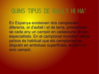 Quins tipus de Rally hi ha?

En Espanya existeixen dos campionats
diferents, el d'asfalt i el de terra, proclamant-
se cada any un campió en cadascuna de les
especialitats. En el campionat mundial i altres
països és habitual que els campionats es
disputin en ambdues superfícies, existint un
únic campió.
 
