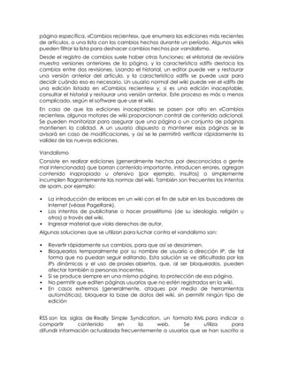 página específica, «Cambios recientes», que enumera las ediciones más recientes
de artículos, o una lista con los cambios hechos durante un período. Algunos wikis
pueden filtrar la lista para deshacer cambios hechos por vandalismo.
Desde el registro de cambios suele haber otras funciones: el «Historial de revisión»
muestra versiones anteriores de la página, y la característica «diff» destaca los
cambios entre dos revisiones. Usando el historial, un editor puede ver y restaurar
una versión anterior del artículo, y la característica «diff» se puede usar para
decidir cuándo eso es necesario. Un usuario normal del wiki puede ver el «diff» de
una edición listada en «Cambios recientes» y, si es una edición inaceptable,
consultar el historial y restaurar una versión anterior. Este proceso es más o menos
complicado, según el software que use el wiki.
En caso de que las ediciones inaceptables se pasen por alto en «Cambios
recientes», algunos motores de wiki proporcionan control de contenido adicional.
Se pueden monitorizar para asegurar que una página o un conjunto de páginas
mantienen la calidad. A un usuario dispuesto a mantener esas páginas se le
avisará en caso de modificaciones, y así se le permitirá verificar rápidamente la
validez de las nuevas ediciones.

Vandalismo
Consiste en realizar ediciones (generalmente hechas por desconocidos o gente
mal intencionada) que borran contenido importante, introducen errores, agregan
contenido inapropiado u ofensivo (por ejemplo, insultos) o simplemente
incumplen flagrantemente las normas del wiki. También son frecuentes los intentos
de spam, por ejemplo:

   La introducción de enlaces en un wiki con el fin de subir en los buscadores de
    Internet (véase PageRank).
   Los intentos de publicitarse o hacer proselitismo (de su ideología, religión u
    otros) a través del wiki.
   Ingresar material que viola derechos de autor.
Algunas soluciones que se utilizan para luchar contra el vandalismo son:

   Revertir rápidamente sus cambios, para que así se desanimen.
   Bloquearlos temporalmente por su nombre de usuario o dirección IP, de tal
    forma que no puedan seguir editando. Esta solución se ve dificultada por las
    IPs dinámicas y el uso de proxies abiertos, que, al ser bloqueados, pueden
    afectar también a personas inocentes.
   Si se produce siempre en una misma página, la protección de esa página.
   No permitir que editen páginas usuarios que no estén registrados en la wiki.
   En casos extremos (generalmente, ataques por medio de herramientas
    automáticas), bloquear la base de datos del wiki, sin permitir ningún tipo de
    edición


RSS son las siglas de Really Simple Syndication, un formato XML para indicar o
compartir       contenido       en     la     web.      Se      utiliza    para
difundir información actualizada frecuentemente a usuarios que se han suscrito a
 