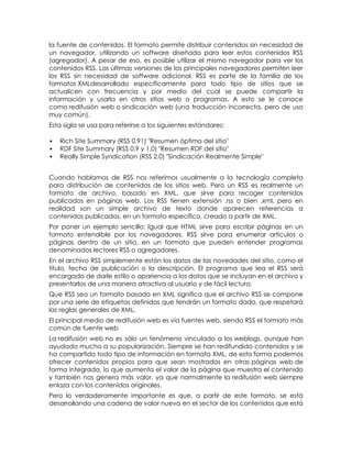 la fuente de contenidos. El formato permite distribuir contenidos sin necesidad de
un navegador, utilizando un software diseñado para leer estos contenidos RSS
(agregador). A pesar de eso, es posible utilizar el mismo navegador para ver los
contenidos RSS. Las últimas versiones de los principales navegadores permiten leer
los RSS sin necesidad de software adicional. RSS es parte de la familia de los
formatos XMLdesarrollado específicamente para todo tipo de sitios que se
actualicen con frecuencia y por medio del cual se puede compartir la
información y usarla en otros sitios web o programas. A esto se le conoce
como redifusión web o sindicación web (una traducción incorrecta, pero de uso
muy común).
Esta sigla se usa para referirse a los siguientes estándares:

   Rich Site Summary (RSS 0.91) "Resumen óptimo del sitio"
   RDF Site Summary (RSS 0.9 y 1.0) "Resumen RDF del sitio"
   Really Simple Syndication (RSS 2.0) "Sindicación Realmente Simple"


Cuando hablamos de RSS nos referimos usualmente a la tecnología completa
para distribución de contenidos de los sitios web. Pero un RSS es realmente un
formato de archivo, basado en XML, que sirve para recoger contenidos
publicados en páginas web. Los RSS tienen extensión .rss o bien .xml, pero en
realidad son un simple archivo de texto donde aparecen referencias a
contenidos publicados, en un formato específico, creado a partir de XML.
Por poner un ejemplo sencillo: Igual que HTML sirve para escribir páginas en un
formato entendible por los navegadores, RSS sirve para enumerar artículos o
páginas dentro de un sitio, en un formato que pueden entender programas
denominados lectores RSS o agregadores.
En el archivo RSS simplemente están los datos de las novedades del sitio, como el
título, fecha de publicación o la descripción. El programa que lea el RSS será
encargado de darle estilo o apariencia a los datos que se incluyan en el archivo y
presentarlos de una manera atractiva al usuario y de fácil lectura.
Que RSS sea un formato basado en XML significa que el archivo RSS se compone
por una serie de etiquetas definidas que tendrán un formato dado, que respetará
las reglas generales de XML.
El principal medio de redifusión web es vía fuentes web, siendo RSS el formato más
común de fuente web
La redifusión web no es sólo un fenómeno vinculado a los weblogs, aunque han
ayudado mucho a su popularización. Siempre se han redifundido contenidos y se
ha compartido todo tipo de información en formato XML, de esta forma podemos
ofrecer contenidos propios para que sean mostrados en otras páginas web de
forma integrada, lo que aumenta el valor de la página que muestra el contenido
y también nos genera más valor, ya que normalmente la redifusión web siempre
enlaza con los contenidos originales.
Pero lo verdaderamente importante es que, a partir de este formato, se está
desarrollando una cadena de valor nueva en el sector de los contenidos que está
 