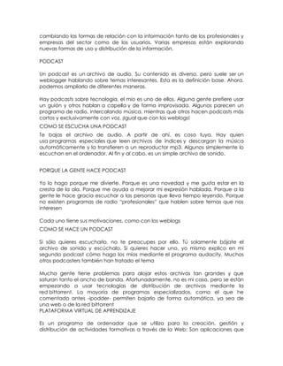 cambiando las formas de relación con la información tanto de los profesionales y
empresas del sector como de los usuarios. Varias empresas están explorando
nuevas formas de uso y distribución de la información.

PODCAST

Un podcast es un archivo de audio. Su contenido es diverso, pero suele ser un
weblogger hablando sobre temas interesantes. Esta es la definición base. Ahora,
podemos ampliarla de diferentes maneras.

Hay podcasts sobre tecnología, el mío es uno de ellos. Alguna gente prefiere usar
un guión y otros hablan a capella y de forma improvisada. Algunos parecen un
programa de radio, intercalando música, mientras que otros hacen podcasts más
cortos y exclusivamente con voz. ¡Igual que con los weblogs!
COMO SE ESCUCHA UNA PODCAST
Te bajas el archivo de audio. A partir de ahí, es cosa tuya. Hay quien
usa programas especiales que leen archivos de índices y descargan la música
automáticamente y la transfieren a un reproductor mp3. Algunos simplemente lo
escuchan en el ordenador. Al fin y al cabo, es un simple archivo de sonido.


PORQUE LA GENTE HACE PODCAST

Yo lo hago porque me divierte. Porque es una novedad y me gusta estar en la
cresta de la ola. Porque me ayuda a mejorar mi expresión hablada. Porque a la
gente le hace gracia escuchar a las personas que lleva tiempo leyendo. Porque
no existen programas de radio ―profesionales‖ que hablen sobre temas que nos
interesen

Cada uno tiene sus motivaciones, como con los weblogs
COMO SE HACE UN PODCAST

Si sólo quieres escucharlo, no te preocupes por ello. Tú solamente bájate el
archivo de sonido y escúchalo. Si quieres hacer uno, yo mismo explico en mi
segundo podcast cómo hago los míos mediante el programa audacity. Muchos
otros podcasters también han tratado el tema

Mucha gente tiene problemas para alojar estos archivos tan grandes y que
saturan tanto el ancho de banda. Afortunadamente, no es mi caso, pero se están
empezando a usar tecnologías de distribución de archivos mediante la
red bittorrent. La mayoría de programas especializados, como el que he
comentado antes -ipodder- permiten bajarlo de forma automática, ya sea de
una web o de la red bittorrent
PLATAFORMA VIRTUAL DE APRENDIZAJE

Es un programa de ordenador que se utiliza para la creación, gestión y
distribución de actividades formativas a través de la Web: Son aplicaciones que
 
