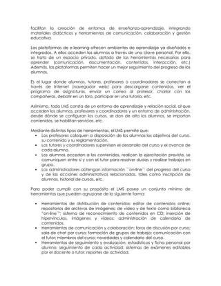 facilitan la creación de entornos de enseñanza-aprendizaje, integrando
materiales didácticos y herramientas de comunicación, colaboración y gestión
educativa.

Las plataformas de e-learning ofrecen ambientes de aprendizaje ya diseñados e
integrados. A ellos acceden los alumnos a través de una clave personal. Por ello,
se trata de un espacio privado, dotado de las herramientas necesarias para
aprender (comunicación, documentación, contenidos, interacción, etc.)
Además, las plataformas permiten hacer un mejor seguimiento del progreso de los
alumnos.

Es el lugar donde alumnos, tutores, profesores o coordinadores se conectan a
través de Internet (navegador web) para descargarse contenidos, ver el
programa de asignaturas, enviar un correo al profesor, charlar con los
compañeros, debatir en un foro, participar en una tutoría, etc.

Asímismo, todo LMS consta de un entorno de aprendizaje y relación social, al que
acceden los alumnos, profesores y coordinadores y un entorno de administración,
desde dónde se configuran los cursos, se dan de alta los alumnos, se importan
contenidos, se habilitan servicios, etc.

Mediante distintos tipos de herramientas, el LMS permite que:
  Los profesores coloquen a disposición de los alumnos los objetivos del curso,
    su contenido y su reglamentación.
  Los tutores y coordinadores supervisen el desarrollo del curso y el avance de
    cada alumno.
  Los alumnos accedan a los contenidos, realicen la ejercitación prevista, se
    comuniquen entre sí y con el tutor para resolver dudas y realizar trabajos en
    grupo.
  Los administradores obtengan información ´´on-line´´ del progreso del curso
    y de las acciones administrativas relacionadas, tales como inscripción de
    alumnos, historial de cursos, etc.

Para poder cumplir con su propósito el LMS posee un conjunto mínimo de
herramientas que pueden agruparse de la siguiente forma:

     Herramientas de distribución de contenidos: editor de contenidos online;
      repositorios de archivos de imágenes; de vídeo y de texto como biblioteca
      ―on-line´‖; sistema de reconocimiento de contenidos en CD; inserción de
      hipervínculos, imágenes y vídeos; administración de calendario de
      contenidos.
     Herramientas de comunicación y colaboración: foros de discusión por curso;
      sala de chat por curso; formación de grupos de trabajo; comunicación con
      el tutor; miembros del curso; novedades y calendario del curso.
     Herramientas de seguimiento y evaluación: estadísticas y ficha personal por
      alumno; seguimiento de cada actividad; sistemas de exámenes editables
      por el docente o tutor; reportes de actividad.
 