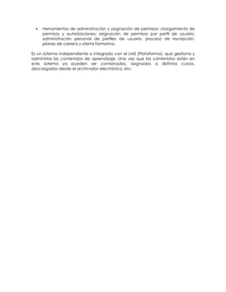    Herramientas de administración y asignación de permisos: otorgamiento de
      permisos y autorizaciones; asignación de permisos por perfil de usuario;
      administración personal de perfiles de usuario; proceso de inscripción;
      planes de carrera y oferta formativa.

Es un sistema independiente o integrado con el LMS (Plataforma), que gestiona y
administra los contenidos de aprendizaje. Una vez que los contenidos están en
este sistema ya pueden ser combinados, asignados a distintos cursos,
descargados desde el archivador electrónico, etc.
 