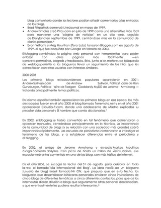 blog comunitario donde los lectores podían añadir comentarios a las entradas
    de los blogs.
   Brad Fitzpatrick comenzó LiveJournal en marzo de 1999.
   Andrew Smales creó Pitas.com en julio de 1999 como una alternativa más fácil
    para mantener una "página de noticias" en un sitio web, seguido
    de Diaryland en septiembre de 1999, centrándose más en la comunidad de
    diarios personales.6
   Evan Williams y Meg Hourihan (Pyra Labs) lanzaron Blogger.com en agosto de
    1999, el que fue adquirido por Google en febrero de 2003.
El blogging combinaba la página web personal con herramientas para poder
enlazar       con       otras        páginas        más        fácilmente      —en
concreto permalinks, blogrolls y trackbacks. Esto, junto a los motores de búsqueda
de weblogs permitió a los blogueros llevar un seguimiento de los hilos que les
conectaban con otros usuarios con intereses similares.

2000-2006
Los primeros blogs estadounidenses populares aparecieron en 2001:
AndrewSullivan.com             de Andrew        Sullivan, Politics1.com de Ron
Gunzburger, Political Wire de Taegan Goddardy MyDD de Jerome Armstrong —
tratando principalmente temas políticos.


En idioma español también aparecieron los primeros blogs en esa época, los más
destacados fueron en el año 2000 el blog llamado Terremoto.net y en el año 2001
aparecieron Claudia-P.com, donde una adolescente de Madrid explicaba su
peculiar vida personal y El hombre que comía diccionarios.7


En 2002, el blogging se había convertido en tal fenómeno que comenzaron a
aparecer manuales, centrándose principalmente en la técnica. La importancia
de la comunidad de blogs (y su relación con una sociedad más grande) cobró
importancia rápidamente. Las escuelas de periodismo comenzaron a investigar el
fenómeno de los blogs, y a establecer diferencias entre el periodismo y
el blogging.


En 2002, el amigo de Jerome Armstrong y ex-socio Markos Moulitsas
Zúniga comenzó DailyKos. Con picos de hasta un millón de visitas diarias, ese
espacio web se ha convertido en uno de los blogs con más tráfico de Internet.


En el año 2006, se escogió la fecha del 31 de agosto, para celebrar en toda
la red, el llamado "día internacional del Blog". La idea nació de un bloguero
(usuario de blog) israelí llamado Nir Ofir, que propuso que en esta fecha, los
blogueros que desarrollaban bitácoras personales enviaran cinco invitaciones de
cinco blogs de diferentes temáticas a cinco diferentes contactos, para que así los
internautas dieran difusión a blogs que seguramente otras personas desconocían,
y que eventualmente les pudiera resultar interesantes.8
 