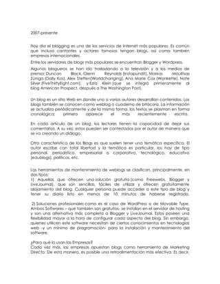 2007-presente


Hoy día el blogging es uno de los servicios de Internet más populares. Es común
que incluso cantantes y actores famosos tengan blogs, así como también
empresas internacionales.
Entre los servidores de blogs más populares se encuentran Blogger y Wordpress.
Algunos blogueros se han ido trasladando a la televisión y a los medios de
prensa: Duncan          Black, Glenn   Reynolds (Instapundit), Markos Moulitsas
Zúniga (Daily Kos), Alex Steffen(Worldchanging), Ana Marie Cox (Wonkette), Nate
Silver (FiveThirtyEight.com), y Ezra Klein (que se integró primeramente al
blog American Prospect, después a The Washington Post).

Un blog es un sitio Web en donde uno o varios autores desarrollan contenidos. Los
blogs también se conocen como weblog o cuaderno de bitácora. La información
se actualiza periódicamente y,de la misma forma, los textos se plasman en forma
cronológica;      primero   aparece     el    más     recientemente      escrita.

En cada artículo de un blog, los lectores tienen la capacidad de dejar sus
comentarios. A su vez, estos pueden ser contestados por el autor de manera que
se va creando un diálogo.

Otra característica de los Blogs es que suelen tener una temática específica. El
autor escribe con total libertad y la temática es particular, los hay de tipo
personal, periodístico, empresarial o corporativo, tecnológico, educativo
(edublogs), políticos, etc.


Las herramientas de mantenimiento de weblogs se clasifican, principalmente, en
dos tipos:
1) Aquellas que ofrecen una solución gratuita (como Freewebs, Blogger y
LiveJournal), que son sencillas, fáciles de utilizar y ofrecen gratuitamente
alojamiento del blog. Cualquier persona puede acceder a este tipo de blog y
tener su diario listo en menos de 10 minutos de haberse registrado.

 2) Soluciones profesionales como es el caso de WordPress o de Movable Type.
Ambos Softwares – que también son gratuitos- se instalan en el servidor de hosting
y son una alternativa más completa a Blogger y LiveJournal. Estos poseen una
flexibilidad mayor a la hora de configurar cada aspecto del blog. Sin embargo,
quienes utilicen este software necesitan de ciertos conocimientos en tecnologías
web -y un mínimo de programación- para la instalación y mantenimiento del
software.

¿Para qué lo usan las Empresas?
Cada vez más, las empresas apuestan blogs como herramienta de Marketing
Directo. De esta manera, es posible una retroalimentación más efectiva. Es decir,
 