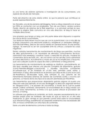 es una forma de obtener opiniones e investigación de los consumidores, una
especie de estudio de mercado.

Parte del atractivo de estos diarios online es que la persona que contribuye se
puede expresar libremente.

Mc Donalds, una de las pioneras del blogging, tiene su blog corporativo en el que
los CEOs se contactan con sus empleados. "Son de uso interno –aclara Luciano
Parola, director de sistemas de la filial argentina– y su principal ventaja es que,
mientras la página Web comunica en una sola dirección, el blog lo hace en
mútliples direcciones".

Una empresa que tenga un blog, por otra parte debe estar dispuesta a soportar
las críticas de los consumidores.
"Los diarios en línea tienen mucho que ver con la autenticidad, con ir más allá de
la jerga corporativa y las relaciones públicas y establecer un verdadero diálogo",
dice Michael Wilesy, director de nuevos medios en General Motors. En ese sentido,
agrega, "es esencial no ser tan susceptible ante las críticas y aceptar las cosas
negativas".
Existen variadas herramientas de mantenimiento de blogs que permiten, muchas
de ellas gratuitamente y sin necesidad de elevados conocimientos técnicos,
administrar todo elweblog, coordinar, borrar, o reescribir los artículos, moderar los
comentarios de los lectores, etc., de una forma casi tan sencilla como administrar
el correo electrónico. Actualmente su modo de uso se ha simplificado a tal punto,
que casi cualquier usuario es capaz de crear y administrar un blog personal.
Las herramientas de mantenimiento de weblogs se clasifican, principalmente, en
dos tipos: aquellas que ofrecen una solución completa de alojamiento, gratuita
(como Freewebs,Blogger y LiveJournal), y aquellas soluciones consistentes
en software que, al ser instalado en un sitio web, permiten crear, editar, y
administrar un blog, directamente en el servidor que aloja el sitio (como es el caso
de WordPress o de Movable Type). Este software es una variante de las
herramientas llamadas Sistemas de Gestión de Contenido (CMS), y muchos son
gratuitos. La mezcla de los dos tipos es la solución planteada por WordPress.
Las herramientas que proporcionan alojamiento gratuito asignan al usuario una
dirección web (por ejemplo, en el caso de Blogger, la dirección asignada termina
en "blogspot.com"), y le proveen de una interfaz, a través de la cual se puede
añadir y editar contenido. Obviamente, la funcionalidad de un blog creado con
una de estas herramientas, se limita a lo que pueda ofrecer el proveedor del
servicio, o hosting.
Un software que gestione el contenido, en tanto, requiere necesariamente de un
servidor propio para ser instalado, del modo en que se hace en un sitio web
tradicional. Su gran ventaja es que permite control total sobre la funcionalidad
que ofrecerá el blog, posibilitando así adaptarlo totalmente a las necesidades del
sitio, e incluso combinarlo con otros tipos de contenido.
Existe una serie de elementos comunes a todos los blogs.
 
