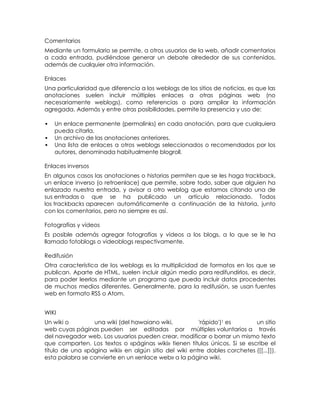 Comentarios
Mediante un formulario se permite, a otros usuarios de la web, añadir comentarios
a cada entrada, pudiéndose generar un debate alrededor de sus contenidos,
además de cualquier otra información.

Enlaces
Una particularidad que diferencia a los weblogs de los sitios de noticias, es que las
anotaciones suelen incluir múltiples enlaces a otras páginas web (no
necesariamente weblogs), como referencias o para ampliar la información
agregada. Además y entre otras posibilidades, permite la presencia y uso de:

   Un enlace permanente (permalinks) en cada anotación, para que cualquiera
    pueda citarla.
   Un archivo de las anotaciones anteriores.
   Una lista de enlaces a otros weblogs seleccionados o recomendados por los
    autores, denominada habitualmente blogroll.

Enlaces inversos
En algunos casos las anotaciones o historias permiten que se les haga trackback,
un enlace inverso (o retroenlace) que permite, sobre todo, saber que alguien ha
enlazado nuestra entrada, y avisar a otro weblog que estamos citando una de
sus entradas o que se ha publicado un artículo relacionado. Todos
los trackbacks aparecen automáticamente a continuación de la historia, junto
con los comentarios, pero no siempre es así.

Fotografías y vídeos
Es posible además agregar fotografías y vídeos a los blogs, a lo que se le ha
llamado fotoblogs o videoblogs respectivamente.

Redifusión
Otra característica de los weblogs es la multiplicidad de formatos en los que se
publican. Aparte de HTML, suelen incluir algún medio para redifundirlos, es decir,
para poder leerlos mediante un programa que pueda incluir datos procedentes
de muchos medios diferentes. Generalmente, para la redifusión, se usan fuentes
web en formato RSS o Atom.


WIKI
Un wiki o        una wiki (del hawaiano wiki,          'rápido')1 es       un sitio
web cuyas páginas pueden ser editadas por múltiples voluntarios a través
del navegador web. Los usuarios pueden crear, modificar o borrar un mismo texto
que comparten. Los textos o «páginas wiki» tienen títulos únicos. Si se escribe el
título de una «página wiki» en algún sitio del wiki entre dobles corchetes ([[...]]),
esta palabra se convierte en un «enlace web» a la página wiki.
 