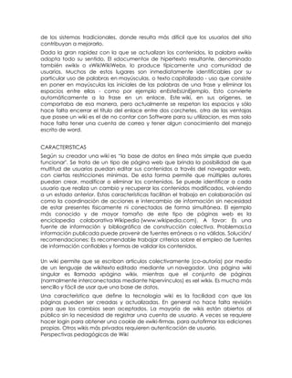 de los sistemas tradicionales, donde resulta más difícil que los usuarios del sitio
contribuyan a mejorarlo.
Dada la gran rapidez con la que se actualizan los contenidos, la palabra «wiki»
adopta todo su sentido. El «documento» de hipertexto resultante, denominado
también «wiki» o «WikiWikiWeb», lo produce típicamente una comunidad de
usuarios. Muchos de estos lugares son inmediatamente identificables por su
particular uso de palabras en mayúsculas, o texto capitalizado - uso que consiste
en poner en mayúsculas las iniciales de las palabras de una frase y eliminar los
espacios entre ellas - como por ejemplo enEsteEsUnEjemplo. Esto convierte
automáticamente a la frase en un enlace. Este wiki, en sus orígenes, se
comportaba de esa manera, pero actualmente se respetan los espacios y sólo
hace falta encerrar el título del enlace entre dos corchetes. otra de las ventajas
que posee un wiki es el de no contar con Software para su utilizacion, es mas solo
hace falta tener una cuenta de correo y tener algun conocimiento del manejo
escrito de word.


CARACTERISTICAS
Según su creador una wiki es ―la base de datos en línea más simple que pueda
funcionar". Se trata de un tipo de página web que brinda la posibilidad de que
multitud de usuarios puedan editar sus contenidos a través del navegador web,
con ciertas restricciones mínimas. De esta forma permite que múltiples autores
puedan crear, modificar o eliminar los contenidos. Se puede identificar a cada
usuario que realiza un cambio y recuperar los contenidos modificados, volviendo
a un estado anterior. Estas características facilitan el trabajo en colaboración así
como la coordinación de acciones e intercambio de información sin necesidad
de estar presentes físicamente ni conectados de forma simultánea. El ejemplo
más conocido y de mayor tamaño de este tipo de páginas web es la
enciclopedia colaborativa Wikipedia (www.wikipedia.com). A favor: Es una
fuente de información y bibliográfica de construcción colectiva. Problemas:La
información publicada puede provenir de fuentes erróneas o no válidas. Solución/
recomendaciones: Es recomendable trabajar criterios sobre el empleo de fuentes
de información confiables y formas de validar los contenidos.

Un wiki permite que se escriban artículos colectivamente (co-autoría) por medio
de un lenguaje de wikitexto editado mediante un navegador. Una página wiki
singular es llamada «página wiki», mientras que el conjunto de páginas
(normalmente interconectadas mediante hipervínculos) es «el wiki». Es mucho más
sencillo y fácil de usar que una base de datos.
Una característica que define la tecnología wiki es la facilidad con que las
páginas pueden ser creadas y actualizadas. En general no hace falta revisión
para que los cambios sean aceptados. La mayoría de wikis están abiertos al
público sin la necesidad de registrar una cuenta de usuario. A veces se requiere
hacer login para obtener una cookie de «wiki-firma», para autofirmar las ediciones
propias. Otros wikis más privados requieren autenticación de usuario.
Perspectivas pedagógicas de Wiki
 