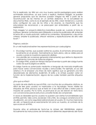 Por lo explicado, las Wiki son una muy buena opción pedagógica para realizar
actividades educativas, ya que como o explica, Mariana Maggio, se pueden
generar propuestas que los alumnos puedan integrar las Wiki a partir de la
reconstrucción de las mismas en un sentido didáctico. En la actualidad los
documentos Web, como lo es el ejemplo de las Wiki, crean tendencia y cuando
estas configuran los usos de los niños y los jóvenes, es importante que los
educadores las reconozcan y se preocupen por entenderlas a partir de su
exploración.
Para Maggio,―un proyecto didáctico maravilloso puede ser, cuando el tema lo
justifique, generar contenidos para Wikipedia o revisar los publicados allí: entender
el tema de un modo profundo, verificar los contenidos, transparentar y discutir los
criterios, ampliar lo publicado, ofrecer versiones y especificaciones de alto valor
local‖.3

Páginas y edición
En un wiki tradicional existen tres representaciones por cada página:

   El «código fuente», que pueden editar los usuarios. Es el formato almacenado
    localmente en el servidor. Normalmente es texto plano, sólo es visible para el
    usuario cuando lo muestra la operación «Editar».
   Una plantilla (en ocasiones generada internamente) que define la disposición
    y elementos comunes de todas las páginas.
   El código HTML, puesto en tiempo real por el servidor a partir del código fuente
    cada vez que la página se solicita.
El código fuente es potenciado mediante un lenguaje de marcado simplificado
para hacer varias convenciones visuales y estructurales. Por ejemplo, el uso del
asterisco «*» al empezar una línea de texto significa que se generará una lista
desordenada de elementos (bullet-list). El estilo y la sintaxis pueden variar en
función de la implementación, alguna de las cuales también permite etiquetas
HTML.

¿Por qué no HTML?
La razón de este diseño es que el HTML, con muchas de sus etiquetas crípticas, es
difícil de leer para usuarios no habituados a la tecnología. Hacer visibles las
etiquetas de HTML provoca que el texto en sí sea difícil de leer y editar para la
mayoría de usuarios. Por lo tanto, se promueve el uso de edición en texto llano
con convenciones para la estructura y el estilo fáciles de comprender.
A veces es deseable que los usuarios no puedan usar ciertas funcionalidades que
el HTML permite, tales como JavaScript, CSS y XML. Se consigue consistencia en la
visualización, así como seguridad adicional para el usuario. En muchas inserciones
de wiki, un hipervínculo es exactamente tal como se muestra, al contrario de lo
que ocurre en el HTML.

Durante años el estándar de facto fue la sintaxis del WikiWikiWeb original.
Actualmente las instrucciones de formateo son diferentes dependiendo del motor
 