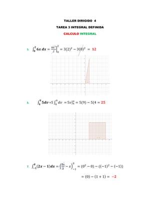 TALLER DIRIGIDO 4
TAREA 3 INTEGRAL DEFINIDA
CALCULO INTEGRAL
5. ∫ 𝟔𝒙 𝒅𝒙 =
𝟐
𝟎
6𝑥2
2
]
0
2
= 3(2)2
− 3(0)2
= 𝟏𝟐
6. ∫ 𝟓𝒅𝒗
𝟗
𝟒
=5 ∫ 𝑑𝑣 =
9
4
5𝑣]4
9
= 5(9) − 5(4 = 𝟐𝟓
7. ∫ ( 𝟐𝒙 − 𝟏) 𝒅𝒙
𝟎
−𝟏
= (
𝟐𝒙
𝟐
− 𝑥)
−1
0
= (02
− 0) − ((−1)2
− (−1))
= (0) − (1 + 1) = −𝟐
 