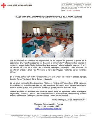 TALLER DIRIGIDO A ORGANOS DE GOBIERNO DE CRUZ ROJA NICARAGÜENSE
Con el propósito de Fortalecer las capacidades de los órganos de gobierno y gestión en el
accionar de Cruz Roja Nicaragüense, se desarrolló el primer Taller “Fortalecimiento a órganos de
gobierno y gestión de las Filiales de Cruz Roja Nicaragüense”, el cual se llevó a cabo del 19 al 21
de Febrero del 2015 en el Hotel Las Cabañitas, Managua – Nicaragua. Dicha actividad se
ejecutó con fondos de Cruz Roja Americana a través del Proyecto Resiliencia por las Américas
(RITA).
En el evento participaron cuatro representantes por cada una de las Filiales de Sébaco, Tipitapa,
Corinto, Tisma, Yali, Wiwilí, Santo Tomas y Nagarote.
La Lic. Leyla Membreño, Coordinadora de Filiales, en nombre del Presidente de CRN, agradeció
la participación y entusiasmo de todo las y los asistentes. Así mismo refirió que este es el primer
taller de cuatros que se tiene planificado realizar, ya que se pretende abarcar a todas
Durante el curso se abordaron seis módulos siendo estos los siguientes: Marco Conceptual,
Órganos de Gobierno y Gestión, Gestión del Voluntariado, Administración de Recursos y Auditoria
Interna, Planificación Estratégica, Recaudación de Fondos y Comunicación.
Fecha: Managua, 23 de febrero del 2014
Oficina de Comunicación y Prensa
Tel. 2265-1428 ext. 1048
www.cruzrojanicaraguense.org
 