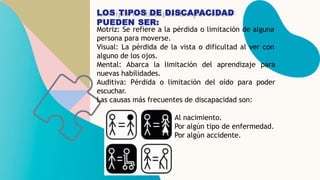 LOS TIPOS DE DISCAPACIDAD
PUEDEN SER:
Motriz: Se refiere a la pérdida o limitación de alguna
persona para moverse.
Visual:...
