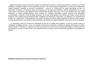 Realizar el siguiente trabajo nos permitió a través de la observación, descubrir las estructuras externas e internas de un animal
vertebrado de hábitat acuático, con sus respectivas funciones. Con esta actividad de exploración sin previa teoría despertamos
nuestra curiosidad, capacidad de asombro y participación          activa en la construcción de nuestro aprendizaje, es decir, un
aprendizaje constructivo. No podemos negar que situaciones así nos deja desconcertados y también desorientados al no saber
¿Qué vamos a encontrar? ¿Qué debemos hacer? anteriormente pauteado cada paso, por lo cual, decidimos que para seguir
avanzando en nuestro perfeccionamiento como docentes era necesario autoevaluar nuestra conducta como estudiantes
acostumbradas a aprender a través de clases expositivas, por lo cual, hemos llegado a la conclusión que nuestra actitud frente al
trabajo fue poco proactiva porque podríamos haber investigado con anticipación ¿Cómo hacer una disección? y no presentarnos a
la clase con nuestra poca o nula preparación para realizar el trabajo, ya que por nuestra inexperiencia pasamos a llevar órganos
que eran necesarios para comprender la estructura del pez y además llevar un registro fotográfico, esto nos ocurrió con las gónadas.

     La experiencia vivida por el grupo fue interesante ya que fue un trabajo teórico-práctico, el cual nos permitió conocer la
complejidad morfológica del pez y a su vez manipular instrumentos de disección, actividad que algunas participantes no habían
realizado jamás. Fomentando en nosotras un proceso más activo en la construcción de nuestros aprendizajes, sin olvidar mencionar
que trabajando en grupo mis pares actúan como mediadores entre mis viejos y nuevos conocimientos quitándole el rol protagónico al
profesor




Bibliografía utilizada para enriquecer el informe de disección
 