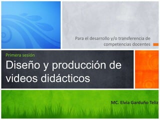 Para el desarrollo y/o transferencia de
competencias docentes
Primera sesión
Diseño y producción de
videos didácticos
MC. Elvia Garduño Teliz
 