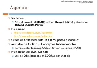 DISEÑO Y EVALUACIÓN DE CONTENIDOS MEDIANTE OBJETOS
                                                                    EDUCATIVOS REUTILIZABLES



Agenda
Software
  Reload Project (RELOAD), editor (Reload Editor) y simulador
  (Reload SCORM Player)
Instalación
  http://www.reload.ac.uk/editor.html
  http://www.reload.ac.uk/guide.html
Crear un OER mediante SCORM: pasos esenciales
Modelos de Calidad: Conceptos fundamentales
  Herramienta: Learning Object Review Instrument (LORI)
Instalación de LMS: Moodle
  Uso de OER, basados en SCORM, con Moodle
 