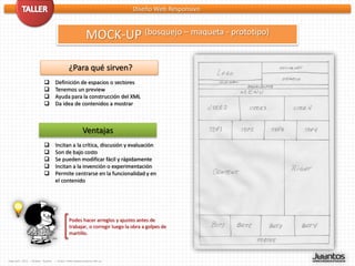 Diseño Web Responsivo



                                                     MOCK-UP (bosquejo – maqueta - prototipo)

                                         ¿Para qué sirven?
                               Definición de espacios o sectores
                               Tenemos un preview
                               Ayuda para la construcción del XML
                               Da idea de contenidos a mostrar



                                                   Ventajas
                               Incitan a la crítica, discusión y evaluación
                               Son de bajo costo
                               Se pueden modificar fácil y rápidamente
                               Incitan a la invención o experimentación
                               Permite centrarse en la funcionalidad y en
                                el contenido




                                         Podes hacer arreglos y ajustes antes de
                                         trabajar, o corregir luego la obra a golpes de
                                         martillo.



Copyleft 2012 - Miguel Tuyaré   – http://www.migueltuyare.com.ar
 