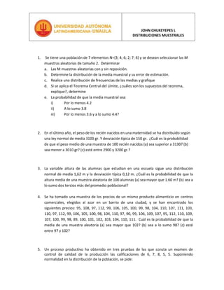  Se tiene una población de 7 elementos N={3; 4; 6; 2; 7; 6} y se desean seleccionar las M muestras aleatorias de tamaño 2.  Determinar<br />Las M muestras aleatorias con y sin reposición.<br />Determine la distribución de la media muestral y su error de estimación.<br />Realice una distribución de frecuencias de las medias y grafique<br />Si se aplica el Teorema Central del Límite, ¿cuáles son los supuestos del teorema, explique?, determine<br />La probabilidad de que la media muestral sea:<br />Por lo menos 4.2<br />A lo sumo 3.8<br />Por lo menos 3.6 y a lo sumo 4.4?<br />En el último año, el peso de los recién nacidos en una maternidad se ha distribuido según una ley normal de media 3100 gr. Y desviación típica de 150 gr.  ¿Cuál es la probabilidad de que el peso medio de una muestra de 100 recién nacidos (a) sea superior a 3130? (b) sea menor a 3010 gr? (c) esté entre 2900 y 3200 gr.?<br />La variable altura de las alumnas que estudian en una escuela sigue una distribución normal de media 1,62 m y la desviación típica 0,12 m. ¿Cuál es la probabilidad de que la altura media de una muestra aleatoria de 100 alumnas (a) sea mayor que 1.60 m? (b) sea a lo sumo dos tercios más del promedio poblacional?<br />Se ha tomado una muestra de los precios de un mismo producto alimenticio en centros comerciales, elegidos al azar en un barrio de una ciudad, y se han encontrado los siguientes precios: 95, 108, 97, 112, 99, 106, 105, 100, 99, 98, 104, 110, 107, 111, 103, 110, 97, 112, 99, 106, 105, 100, 98, 104, 110, 97, 90, 99, 106, 109, 107, 95, 112, 110, 109, 107, 100, 99, 98, 89, 100, 101, 102, 103, 104, 110, 111.  Cuál es la probabilidad de que la media de una muestra aleatoria (a) sea mayor que 102? (b) sea a lo sumo 98? (c) esté entre 97 y 102?<br />Un proceso productivo ha obtenido en tres pruebas de las que consta un examen de control de calidad de la producción las calificaciones de 6, 7, 8, 5, 5. Suponiendo normalidad en la distribución de la población, se pide:<br />a) Obtener los parámetros de la población: calificación media del proceso y varianza.<br />b) Extraer de la población muestras aleatorias simples de tamaño 2.<br />c) Indique el modelo de distribución de probabilidad seguido por las observaciones muestrales (X1 y X2), así como los parámetros fundamentales de la distribución, antes de obtener una muestra concreta.<br />d) Indique la distribución de probabilidad de la media muestral  y sus parámetros fundamentales, en los supuestos de que la varianza de la población sea conocida y desconocida.<br />e) Indique la distribución de probabilidad de la varianza muestral y de la cuasi-varianza muestral.<br />f) En el supuesto de que la media de la población fuese desconocida, efectuar estimaciones muestrales de la media, a partir de las muestras del apartado b) en los supuestos de que la varianza de la <br />Un autobús de una empresa de transporte de viajeros recorre por término medio 300 Km. Diarios, con una desviación estándar de 2 Km; Si observamos una muestra aleatoria simple del mismo de 100 recorridos diarios, calcular la probabilidad de que el recorrido medio esté comprendido entre 296 y 304 <br />Un fabricante de tabaco asegura que el contenido de nicotina de cada cigarrillo sigue una distribución normal, con un contenido de nicotina de 1,1 mg. y una desviación de 0,1 mg. Así mismo, asegura que el contenido medio de alquitrán es de 15 mg. su desviación típica de 1 mg. y su distribución normal. Las inspecciones realizadas por el Ministerio de Sanidad rechazan un paquete de 20 cigarrillo, si el contenido de nicotina es superior a 1,15 mg. por cigarrillo, o si el contenido medio de alquitrán del paquete es superior a 15,5 mg. por cigarrillo Calcular el porcentaje de paquetes rechazados por exceso de alquitrán o por exceso de nicotina<br />La resistencia a compresión de unas determinadas probetas de hormigón, sigue una distribución normal. Si la varianza de una muestra aleatoria simple de 20 probetas fue de 635,37, ¿cuál es la probabilidad de que la resistencia media obtenida con dicha muestra difiera de la real en menos de 10 Kg.  (b) cuál es el valor que puede asumir la media con una probabilidad de por lo menos 95?<br />El gasto diario en llamadas telefónicas de dos departamentos de una empresa, en unidades monetarias, sigue una distribución normal, con un gasto medio de 1000 unidades monetarias para los dos departamentos y una desviación típica de 100 para el primero y de 163,55 para el segundo. Si de cada departamento se eligen al azar 10 días, calcular:<br />a) La probabilidad de que el gasto medio en los 10 días del primer departamento, supere al menos en 100 unidades monetarias al segundo.  (b) La probabilidad de que la varianza de la muestra de los 10 días correspondiente al primer departamento, sea menor que el doble de la del segundo<br />Una empresa eléctrica fabrica focos que tienen una duración que se distribuye aproximadamente en forma normal, con media de 800 horas y desviación estándar de 40 horas. Encuentre la probabilidad de que una muestra aleatoria de 16 focos tenga una vida promedio de menos de 775 horas.  Otra empresa eléctrica fabrica focos que tienen una duración que se distribuye aproximadamente en forma normal, con media de 802 horas y desviación estándar de 40 horas. Encuentre la probabilidad de que una muestra aleatoria de 16 focos tenga una vida promedio de menos de 775 horas. ¿Cuál es la probabilidad de que la diferencia de la media uno y dos sea superior a 2? (b) Cuál es el valor <br />Un medicamento para malestar estomacal tiene la advertencia de que algunos usuarios pueden presentar una reacción adversa a él, más aún, se piensa que alrededor del 3% de los usuarios tienen tal reacción. Si una muestra aleatoria de 150 personas con malestar estomacal usa el medicamento, encuentre la probabilidad de que la proporción de la muestra de los usuarios que realmente presentan una reacción adversa, exceda el 4%.<br />Una muestra aleatoria de 500 Cojinetes de bolas tienen un peso medio de 5.02 onzas y una desviación estándar de 0.30 onzas. Cuál es la probabilidad de que una muestra aleatoria al azar de 100 cojinetes elegidos entre este grupo tenga un peso total de más de 5.10.  Si el 67 por ciento cumplen con las especificaciones del mercado, cual es la proporción que superen el 70%?<br />Se toma al azar una muestra de tamaño 5 de una población que está distribuida normalmente, con media 50 y variancia 9, y se registra la media de la muestra uno. Se selecciona una segunda muestra aleatoria de tamaño 4, independiente de la primera muestra, de una población diferente que también está distribuida, en forma normal con media  40 y variancia 4, y se registra la media de la muestra 2.  ¿cuál es la probabilidad de la diferencia entre 1 y 2 se menor a 8.2?(b) la diferencia entre 1 y 2 esté entre 2 y 5?<br />Se ha determinado que el 81.5% de los estudiantes de la universidad fuman cigarrillos.  Se toma una muestra aleatoria de 150 estudiantes y se desea saber, cuál es la probabilidad de que (a) menos del 80% fume (b) menos del 80% no fume?<br />Se ha determinado que la vida útil de cierta marca de llantas radiales tienen unadistribución normal con un promedio de 38,000 kilómetros y desviación estándar de 3,000 kilómetros (a)¿Cuál es la probabilidad de que una llanta elegida al azar tenga una vida útil de cuando menos 30,000 kilómetros? (b)¿Cuál es la probabilidad de que dure 40,000 kilómetros o más?<br />Una marca de nueces afirma que, como máximo, el 6% de las nueces están vacías. Se eligieron 300 nueces al azar y se detectaron 21 vacías.  Con una probabilidad de 1%, ¿con qué proporción de nueces se puede aceptar la afirmación de la marca?<br />La duración de la bombillas de 100 W que fabrica una empresa sigue una distribución normal con una desviación típica de 120 horas de duración. Su vida media está garantizada durante un mínimo de 800 horas. Se escoge al azar una muestra de 50 bombillas de un lote y, después de comprobarlas, se obtiene una vida media de 750 horas. Con una probabilidad de 0,01, ¿habría que rechazar el lote por no cumplir la garantía?<br />La media de las estaturas de una muestra aleatoria de 400 personas de una ciudad es 1,75 m. Se sabe que la estatura de las personas de esa ciudad es una variable aleatoria que sigue una distribución normal.  Con una probabilidad del 90 por ciento, Cuál es el error de estimación esperado?<br />¿Qué es una distribución muestral? ¿Por qué  son importantes las distribuciones muestrales?<br />¿Qué es el error estándar? ¿Qué efecto tiene aumentar el tamaño de la muestra sobre la variabilidad de una distribución muestral de proporciones?<br />¿Qué efectos tiene cada uno de los siguientes cambios sobre la variabilidad de una distribución muestral de la proporción muestral de muestras aleatorias simples de tamaño n?<br />a) Un aumento en la desviación estándar de la población<br />b) Un aumento en el tamaño de la muestra<br />c) Una disminución en la proporción de la población<br />Suponga que el 54% de los estudiantes de Psicología de la UTal son mujeres. Se toma una muestra aleatoria simple de 20 estudiantes. a) ¿Entre qué posibles valores podemos encontrar el 99% de las proporciones muestrales? b) ¿En qué afecta un aumento a 50 en el tamaño de la muestra a la media y a la desviación estándar de la distribución muestral? Sea específico.<br />Suponga que el 65% de los estudiantes de la UTal tiene correo electrónico.<br />a)Dibuje la distribución de las proporciones  muestrales basadas en muestras de tamaño n=100 estudiantes. b) Entre qué posibles valores podemos encontrar el 95% de las proporciones muestrales. c)Dibuje la distribución de las proporciones  muestrales basadas en muestras de tamaño n=400 estudiantes. ¿En qué difiere a la distribución dada en (a)?¿Cómo afecta el tamaño muestral al rango dado en (b)? d)Basados en una muestra de tamaño 100, ¿sería posible observar una proporción muestral estimada de 0,4 o menor, si la proporción en la población es 0,65? Explique.<br />Se sabe que el 35% de los miembros de una población sufren de una o más enfermedades crónicas. ¿Cuál es la probabilidad de que, en una muestra aleatoria de 200 individuos, 80 o más tengan al menos una enfermedad crónica?<br />¿Por qué es importante el Teorema del límite central?<br />¿Verdadero o Falso? El teorema Central del Límite asegura que la distribución de la media muestral es normal para cualquier tamaño de muestra n.<br />¿Qué efectos tiene cada uno de los siguientes cambios sobre la variabilidad de una distribución muestral de las medias? a) Un aumento en la desviación estándar de la población b) Un aumento en el tamaño de la muestra c) Una disminución en la media de la población?<br />Una compañía fabrica clips y los vende en cajas con etiquetas que dice “Aprox. 100”. Hemos contado los clips en las cajas y encontramos que el número de clips varía entre 93 o 94 y más de 100. Suponga que el número de clips en las cajas producidas por esta fábrica tiene  media 100 y desviación estándar de 8. Suponga que se embala en cartones de 64 cajas y tomamos un cartón como una muestra. Use la distribución muestral de la media muestral para calcular la probabilidad aproximada de que el número de clips por caja este entre 98 y 100.<br />