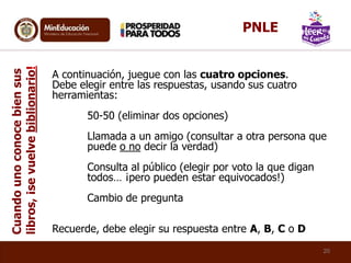A continuación, juegue con las cuatro opciones.
Debe elegir entre las respuestas, usando sus cuatro
herramientas:
50-50 (eliminar dos opciones)
Llamada a un amigo (consultar a otra persona que
puede o no decir la verdad)
Consulta al público (elegir por voto la que digan
todos… ¡pero pueden estar equivocados!)
Cambio de pregunta
Recuerde, debe elegir su respuesta entre A, B, C o D
Cuandounoconocebiensus
libros,¡sevuelvebiblionario!
20
PNLE
 