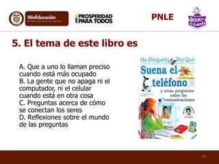 A. Que a uno lo llaman preciso
cuando está más ocupado
B. La gente que no apaga ni el
computador, ni el celular
cuando está en otra cosa
C. Preguntas acerca de cómo
se conectan los seres
D. Reflexiones sobre el mundo
de las preguntas
5. El tema de este libro es
25
PNLE
 