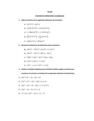 TALLER
DIVISION DE EXPRESIONES ALGEBRAICAS
1. Halla el cociente de las siguientes divisiones de monomios
a) (3𝑥2
𝑦3
) ÷ (4𝑦2
𝑧)
b) (125𝑤3
𝑝2
𝑚4) ÷ (11𝑚2
𝑝3
𝑤4
𝑧)
c) (−348𝑚4
𝑔5
ℎ7
) ÷ (−2ℎ5
𝑚5
𝑔5
)
d) (
12
5
𝑚11
𝑛5
𝑟2
) ÷ (
1
10
𝑚3
𝑛2
𝑟2
)
e) (0,81𝑤2
𝑦6
) ÷ (0,9𝑤𝑦5)
2. Resuelve las divisiones de polinomios entre monomios
a) (9𝑥2
𝑦3
− 18𝑥2
𝑦5
+ 6𝑥𝑦9
) ÷ (−3𝑥𝑦2
)
b) (10𝑥3𝑎
− 15𝑥2𝑎
+ 20𝑥 𝑎
) ÷ (5𝑥 𝑎
)
c) (20𝑦4
+ 16𝑦3
− 8𝑦2
+ 12𝑦) ÷ (4𝑦)
d) (15𝑥3
+ 10𝑥2
) ÷ (−5𝑥3)
e) (2𝑥3
− 𝑥 + 2 + 3𝑥2
) ÷ (−2𝑥)
3. Emplea el método tradicional y/o la división sintética según lo amerite para
encontrar el cociente y el residuo de las siguientes divisiones de polinomios
1) (6𝑥2
+ 5𝑥 − 3) ÷ (3𝑥 + 1)
2) (3𝑥5
+ 7𝑥4
− 2𝑥2
− 10) ÷ (𝑥 + 2)
3) (6𝑥3
− 2𝑥2
+ 8 − 15𝑥) ÷ (−5 + 2𝑥2
)
4) (2𝑥3
− 4𝑥 − 2) ÷ (𝑥 + 1)
5) (7 + 2𝑥 + 8𝑥3
− 4𝑥2
) ÷ (𝑥 − 1)
 