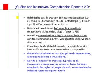 ¿Cuáles son las nuevas Competencias Docente 2.0 ? Habilidades para la creación de  Recursos Educativos 2.0  así como su utilización en el aula (metodologías), difusión y publicación, compartir repositorios.  Desempeño en diversos  Entornos de Aprendizaje  colaborativo (aulas, redes, blogs). Tener su PLE Destrezas  comunicativas y lingüisticas con fines para el constructivismo social (Chats, Videoconferencias, webcast, videocast, wikis) Conocimiento de  Metodologías de trabajo Colaborativo , interacción constructiva y conocimiento compartido. Gestor de conocimiento, más que gestor de interacciones, capitaliza relaciones a través de RS. Ejercita el ingenio y la creatividad, procesos de innovación:  creando nuevas formas de hacer las cosas, rompiendo las reglas del juego, dejando lo convencional e indagando para anticipar el fururo.  