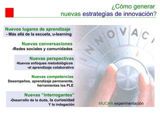 ¿Cómo generar  nuevas  estrategias de innovación ? Nuevos lugares de aprendizaje  - Más allá de la escuela, u-learning Nuevas conversaciones -R edes sociales y comunidades Nuevas perspectivas Nuevos  enfoques metodológicos  el aprendizaje colaborativo Nuevas competencias D esempeños, aprendizaje permanente, herramientas los PLE Nuevas “interrogantes” -Desarrollo de la duda , la curiosidad Y  la indagación MUCHA  experimentación 