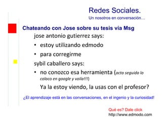 jose antonio gutierrez says: estoy utilizando edmodo para corregirme sybil caballero says: no conozco esa herramienta ( acto seguido lo coloco en google y voila!!! ) Ya la estoy viendo, la usas con el profesor? Redes Sociales. U n nosotros en conversación … Chateando con Jose sobre su tesis vía Msg Qué es? Dale click http://www.edmodo.com ¿El aprendizaje está en las conversaciones, en el ingenio y la curiosidad! 