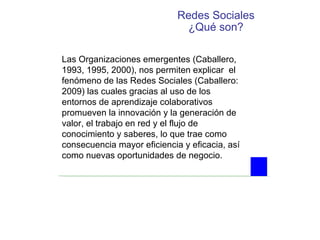 Redes Sociales ¿Qué son? Las Organizaciones emergentes (Caballero, 1993, 1995, 2000), nos permiten explicar  el fenómeno de las Redes Sociales (Caballero: 2009) las cuales gracias al uso de los entornos de aprendizaje colaborativos promueven la innovación y la generación de valor, el trabajo en red y el flujo de conocimiento y saberes, lo que trae como consecuencia mayor eficiencia y eficacia, así como nuevas oportunidades de negocio. 