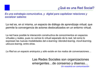 ¿Qué es una Red Social? Es una estrategia comunicativa, y  digital para capitalizar relaciones y socializar saberes  La red es, en sí misma, un espacio de diálogo de aprendizaje virtual, que permite la convergencia de actores deslocalizados en un entorno virtual.  Las Redes Sociales son organizaciones emergentes…de consenso y disenso… Un nosotros en comunicación La red hace posible la interacción constructiva de conocimientos en espacios virtuales y reales, pues no vemos lo virtual separado de lo real, tal como lo expresan las nuevas modalidades del  e-learning: blended-learnig, movil-learning, ubicuos-learnig,  entre otras.   La Red es un espacio anárquico y sólo existe en los nodos de conversaciones … 