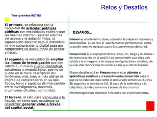 Retos y Desafíos El primero , se relaciona con la necesidad  de  articular políticas públicas  con necesidades reales y que las mismas intenten resolver además del acceso y la dotación física, la capacitación docente bajo el entendido de que  comprender lo digital pasa por comprender un nuevo modo de pensar y hacer.  El segundo,  la necesidad de  ampliar las  líneas de investigació n  que den cabida a un nuevo  cuerpo conceptual, epistémico y metodológico , que no se quede en la mera descripción del fenómeno, más bien, ir más allá en el intento de comprenderlo en su raíz. Redes, foros y espacios de intercambio entre investigadores, docentes, organismos oficiales, comunidad. El tercero , el reto para  Venezuela y la Región , en tanto que,  estrategia de desarrollo:  generar valor a través del capital social.   Innovar  es un elemento clave, convertir las ideas en acciones y desempeños  es un reto al  que llamamos performance, como la acción creativa necesaria para la supervivencia de la red.  Comprender  la complejidad de las redes, los  blogs y las formas de comunicación de la web X.0 es comprender que ellos dan cabida a la emergencia de nuevas configuraciones sociales,  de la cual sólo conocemos los nodos en los que interactuamos. El gran desafío está en  Prepararnos  y estar  abiertos al aprendizaje   continuo  y al  conocimiento compartido  para lo que ya no está tan lejos como lo son la web semántica 3.0 y la 3D cognitiva  e  inmersiva X.0. El paso de la telemática a la telepática, donde podremos a través de los circuitos electromagnéticos controlar funciones con el pensamiento . DESAFIOS... Tres grandes RETOS   