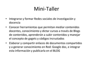 Mini-Taller Integrarse y formar Redes sociales de investigación y docencia Conocer herramientas que permitan mediar contenidos docentes, conocimiento y dictar cursos a través de Blogs de contenidos, aprenderán a subir contenidos y manejar el concepto de gagets y códigos incrustados Elaborar y compartir enlaces de documentos compartidos y a generar conocimiento en Red: Google doc, e integrar esta información y publicarla en el BLOG 
