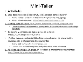Mini-Taller Actividades: 1.- Crea documento en Google DOC, copia enlaces para compartir: Puedes usar este acortador de direcciones: Google Crome:  http://goo.gl/ en una entrada en tu blog:  https://www.transitodigital.blogspot.com 2.- Un Blog para un curso:  http://www.aprendemasonline.blogspot.com Coloca un video y/o actividad en un gaget para tus estudiantes desde Slide share (código incrustado) Comparte y almacena en tus carpetas en la nube:  https://www.dropbox.com/home Publica tus contenidos vía RSS o feed, cómo fuentes de información, investigación e intercambio de documentos Crea tu feed  en  http://feedburner.google.com Copia los feed  en twiterfeed para que se publiquen en twtter y facebook 5.- Aprende a participar un grupo  en facebook e intercambia documentos:  http://www.facebook.com/redtebas .  