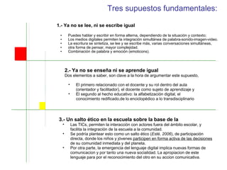 Tres supuestos fundamentales: 1.- Ya no se lee, ni se escribe igual Puedes hablar y escribir en forma alterna, dependiendo de la situación y contexto; Los medios digitales permiten la integración simultánea de palabra-sonido-imagen-video. La escritura se sintetiza, se lee y se escribe más, varias conversaciones simultáneas,  otra forma de pensar, mayor complejidad.  Combinación de palabra y emoción (emoticons). 3.- Un salto ético en la escuela sobre la base de la Las TICs, permiten la interacción con actores fuera del ámbito escolar, y facilita la integración de la escuela a la comunidad.  Se podría plantear esto como un salto ético ( Esté, 2006 ), de participación directa, donde los niños y jóvenes  participen en forma activa de las decisiones  de su comunidad inmediata y del planeta. Por otra parte, la emergencia del lenguaje digital implica nuevas formas de comunicacion y por tanto una nueva socialidad. La apropiacion de este lenguaje para por el reconocimiento del otro en su accion comunicativa.  2.- Ya no se enseña ni se aprende igual  Dos elementos a saber, son clave a la hora de argumentar este supuesto,  El primero relacionado con el docente y su rol dentro del aula (orientador y facilitador),  el docente como sujeto de aprendizaje y  El segundo al hecho educativo: la alfabetización digital, el conocimiento redificado, de lo enciclopédico a lo transdisciplinario 