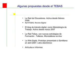 Algunas propuestas desde el TEBAS La Red de Educadores. Activa desde febrero 2009 NoTITEBAS. Revista Digital El blog de tránsito digital, como Metodología de Trabajo. Activo desde marzo 2007 La Red Tebas, con nuevas estrategias de Formación . Talleres, Microtalleres on-line La Wiki-Sqela. Prototipo presentado a Santillana en abril 2007. Libro electrónico  Artículos e Informes 