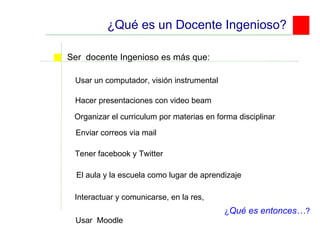 ¿Qué es un Docente Ingenioso? Usar un computador, visión instrumental Ser  docente Ingenioso es más que:  Hacer presentaciones con video beam Enviar correos via mail Tener facebook y Twitter ¿ Qué es entonces… ? El aula y la escuela como lugar de aprendizaje Organizar el curriculum por materias en forma disciplinar Interactuar y comunicarse, en la res,  Usar  Moodle 