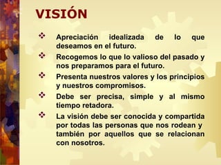 VISIÓN
 Apreciación idealizada de lo que
deseamos en el futuro.
 Recogemos lo que lo valioso del pasado y
nos preparamos para el futuro.
 Presenta nuestros valores y los principios
y nuestros compromisos.
 Debe ser precisa, simple y al mismo
tiempo retadora.
 La visión debe ser conocida y compartida
por todas las personas que nos rodean y
también por aquellos que se relacionan
con nosotros.
 
