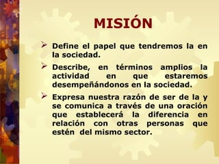 MISIÓN
 Define el papel que tendremos la en
la sociedad.
 Describe, en términos amplios la
actividad en que estaremos
desempeñándonos en la sociedad.
 Expresa nuestra razón de ser de la y
se comunica a través de una oración
que establecerá la diferencia en
relación con otras personas que
estén del mismo sector.
 