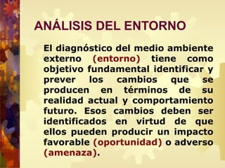 ANÁLISIS DEL ENTORNO
El diagnóstico del medio ambiente
externo (entorno) tiene como
objetivo fundamental identificar y
prever los cambios que se
producen en términos de su
realidad actual y comportamiento
futuro. Esos cambios deben ser
identificados en virtud de que
ellos pueden producir un impacto
favorable (oportunidad) o adverso
(amenaza).
 