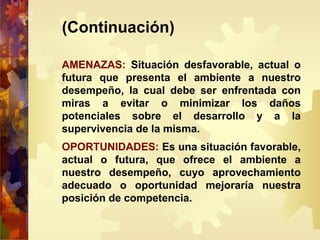 (Continuación)
AMENAZAS: Situación desfavorable, actual o
futura que presenta el ambiente a nuestro
desempeño, la cual debe ser enfrentada con
miras a evitar o minimizar los daños
potenciales sobre el desarrollo y a la
supervivencia de la misma.
OPORTUNIDADES: Es una situación favorable,
actual o futura, que ofrece el ambiente a
nuestro desempeño, cuyo aprovechamiento
adecuado o oportunidad mejoraría nuestra
posición de competencia.
 