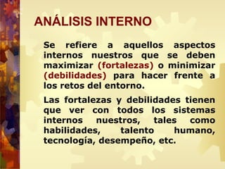 ANÁLISIS INTERNO
Se refiere a aquellos aspectos
internos nuestros que se deben
maximizar (fortalezas) o minimizar
(debilidades) para hacer frente a
los retos del entorno.
Las fortalezas y debilidades tienen
que ver con todos los sistemas
internos nuestros, tales como
habilidades, talento humano,
tecnología, desempeño, etc.
 