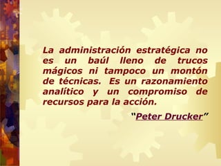 La administración estratégica no
es un baúl lleno de trucos
mágicos ni tampoco un montón
de técnicas. Es un razonamiento
analítico y un compromiso de
recursos para la acción.
“Peter Drucker”
 