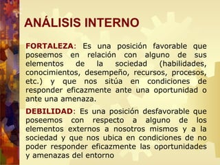 FORTALEZA: Es una posición favorable que
poseemos en relación con alguno de sus
elementos de la sociedad (habilidades,
conocimientos, desempeño, recursos, procesos,
etc.) y que nos sitúa en condiciones de
responder eficazmente ante una oportunidad o
ante una amenaza.
DEBILIDAD: Es una posición desfavorable que
poseemos con respecto a alguno de los
elementos externos a nosotros mismos y a la
sociedad y que nos ubica en condiciones de no
poder responder eficazmente las oportunidades
y amenazas del entorno
ANÁLISIS INTERNO
 