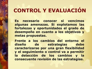 CONTROL Y EVALUACIÓN
Es necesario conocer si vencimos
algunas amenazas. Si explotamos las
fortalezas y oportunidades el grado de
desempeño en cuanto a los objetivos y
metas propuestas.
Frente a los cambios del entorno el
diseño de estrategias debe
caracterizarse por una gran flexibilidad
y el seguimiento o control va a permitir
la detección de los cambios y la
consecuente revisión de las estrategias.
 