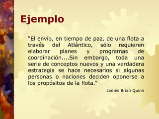 Ejemplo
“El envío, en tiempo de paz, de una flota a
través del Atlántico, sólo requieren
elaborar planes y programas de
coordinación....Sin embargo, toda una
serie de conceptos nuevos y una verdadera
estrategia se hace necesarios si algunas
personas o naciones deciden oponerse a
los propósitos de la flota.”
James Brian Quinn
 
