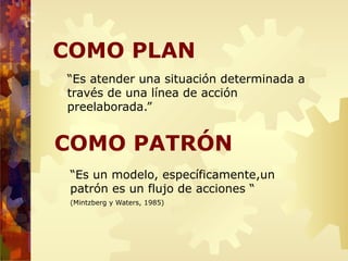 COMO PLAN
“Es atender una situación determinada a
través de una línea de acción
preelaborada.”
COMO PATRÓN
“Es un modelo, específicamente,un
patrón es un flujo de acciones “
(Mintzberg y Waters, 1985)
 