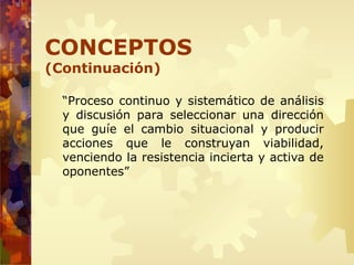 “Proceso continuo y sistemático de análisis
y discusión para seleccionar una dirección
que guíe el cambio situacional y producir
acciones que le construyan viabilidad,
venciendo la resistencia incierta y activa de
oponentes”
CONCEPTOS
(Continuación)
 